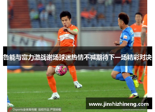 鲁能与富力激战谢场球迷热情不减期待下一场精彩对决