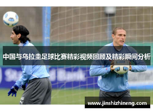 中国与乌拉圭足球比赛精彩视频回顾及精彩瞬间分析