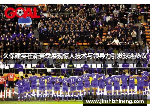 久保建英在新赛季展现惊人技术与领导力引发球迷热议